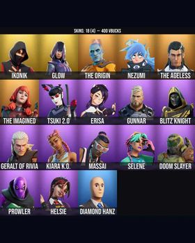 18 Skins IKONIK ⭐️ Glow ⭐️ Helsie ⭐️ Erisa ⭐️ The Ageless ⭐️ Diamond Hanz ⭐️ The Origin ⭐️ Nezumi ⭐️ The Imagined ⭐️ Tsuki 2.0 ⭐️ Gunnar ⭐️ Blitz Knight ⭐️ Geralt of Rivia ⭐️ Kiara K.O. ⭐️ Massai ⭐️ Selene ⭐️ Doom Slayer ⭐️ Prowler ⭐️ m9613674987